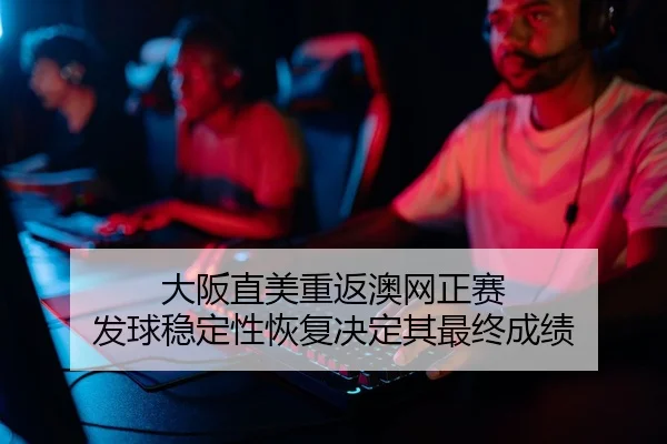 大阪直美重返澳网正赛 发球稳定性恢复决定其最终成绩